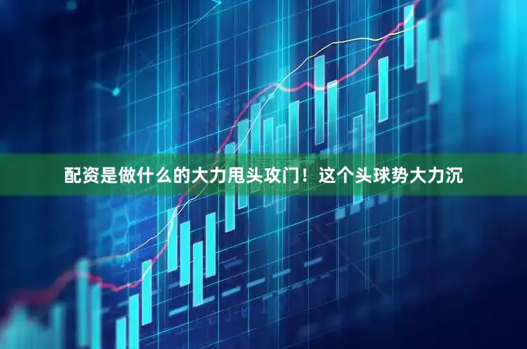 配资是做什么的大力甩头攻门！这个头球势大力沉