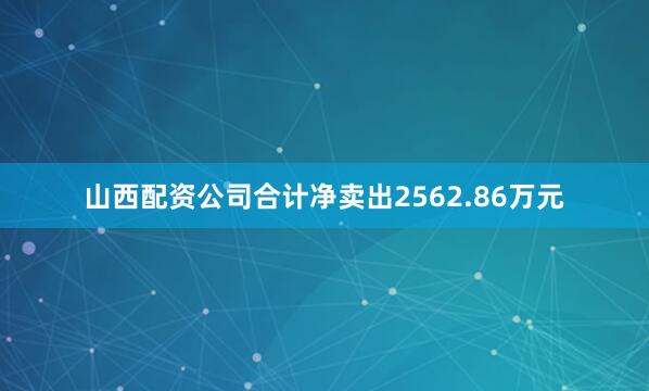 山西配资公司合计净卖出2562.86万元
