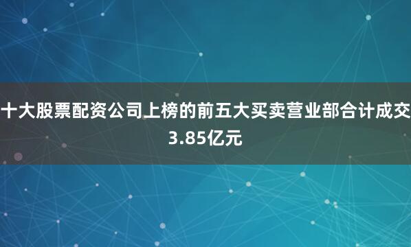 十大股票配资公司上榜的前五大买卖营业部合计成交3.85亿元