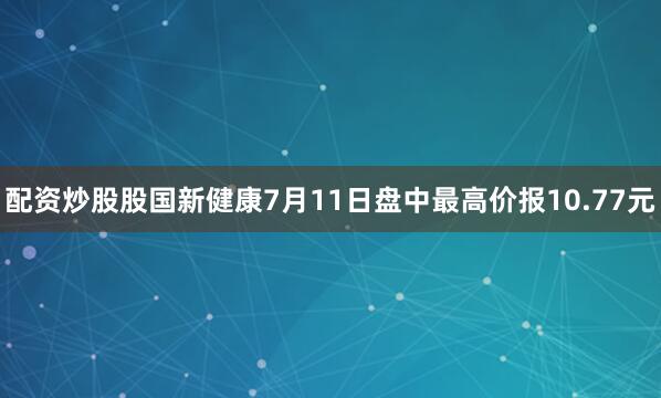 配资炒股股国新健康7月11日盘中最高价报10.77元