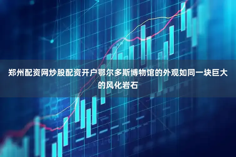 郑州配资网炒股配资开户鄂尔多斯博物馆的外观如同一块巨大的风化岩石