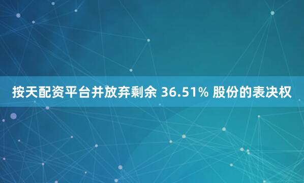 按天配资平台并放弃剩余 36.51% 股份的表决权