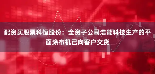 配资买股票科恒股份：全资子公司浩能科技生产的平面涂布机已向客户交货