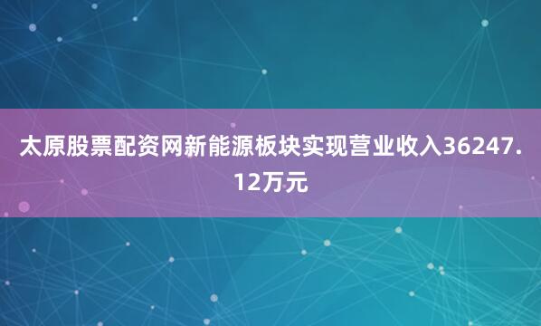 太原股票配资网新能源板块实现营业收入36247.12万元
