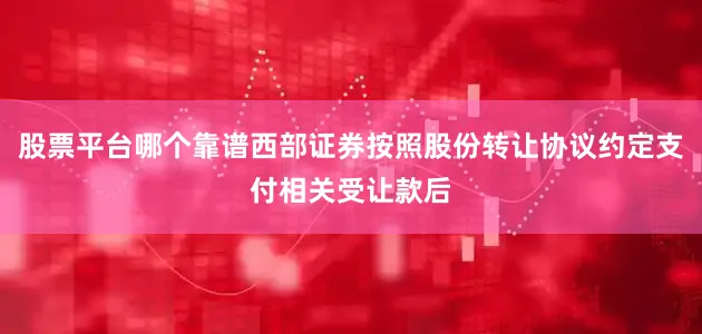 股票平台哪个靠谱西部证券按照股份转让协议约定支付相关受让款后