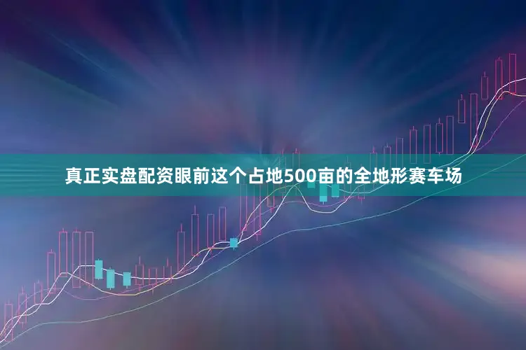 真正实盘配资眼前这个占地500亩的全地形赛车场
