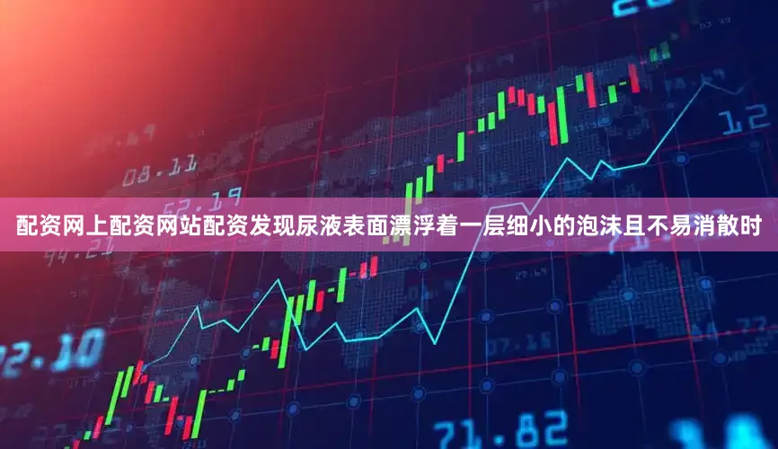 配资网上配资网站配资发现尿液表面漂浮着一层细小的泡沫且不易消散时