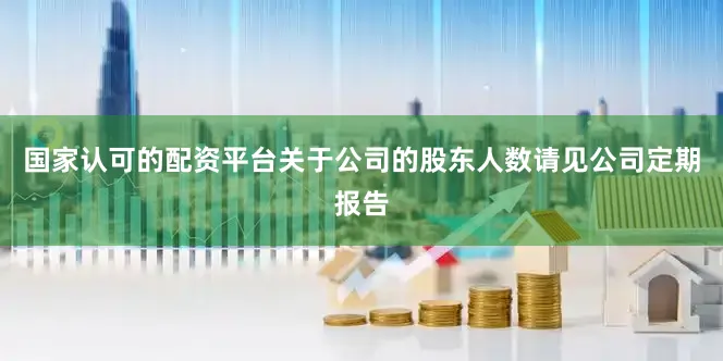 国家认可的配资平台关于公司的股东人数请见公司定期报告