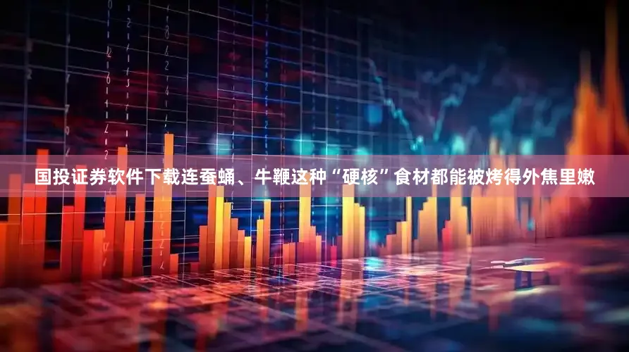 国投证券软件下载连蚕蛹、牛鞭这种“硬核”食材都能被烤得外焦里嫩