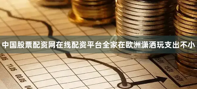 中国股票配资网在线配资平台全家在欧洲潇洒玩支出不小
