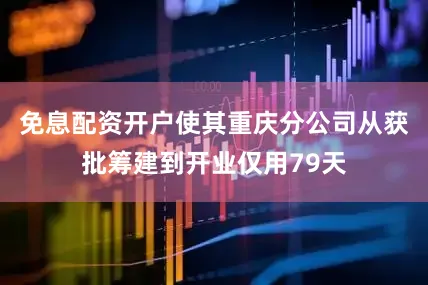 免息配资开户使其重庆分公司从获批筹建到开业仅用79天