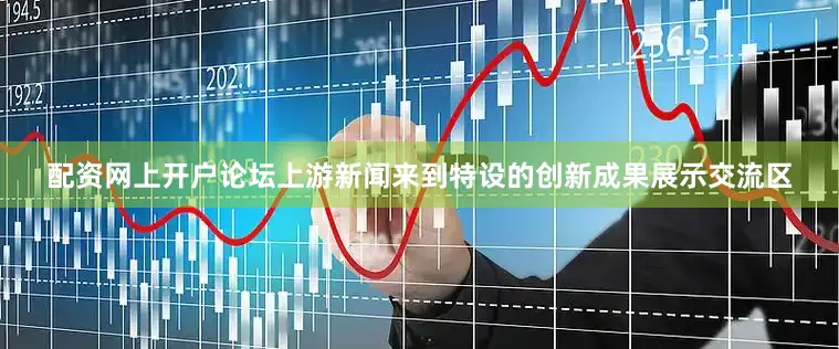 配资网上开户论坛上游新闻来到特设的创新成果展示交流区