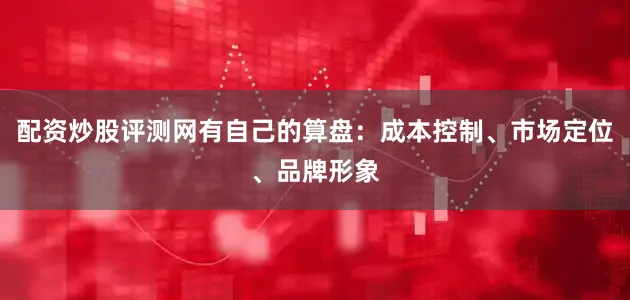 配资炒股评测网有自己的算盘：成本控制、市场定位、品牌形象