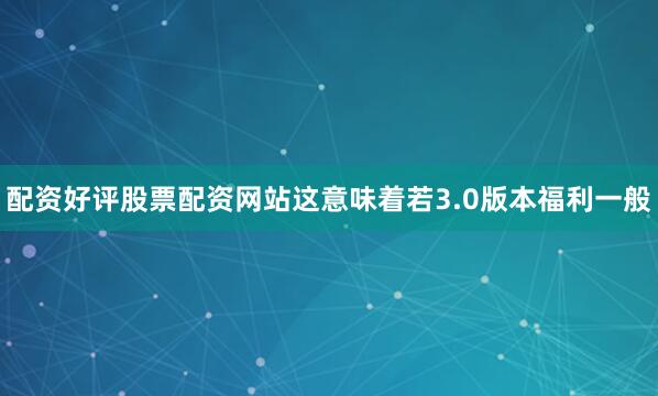配资好评股票配资网站这意味着若3.0版本福利一般